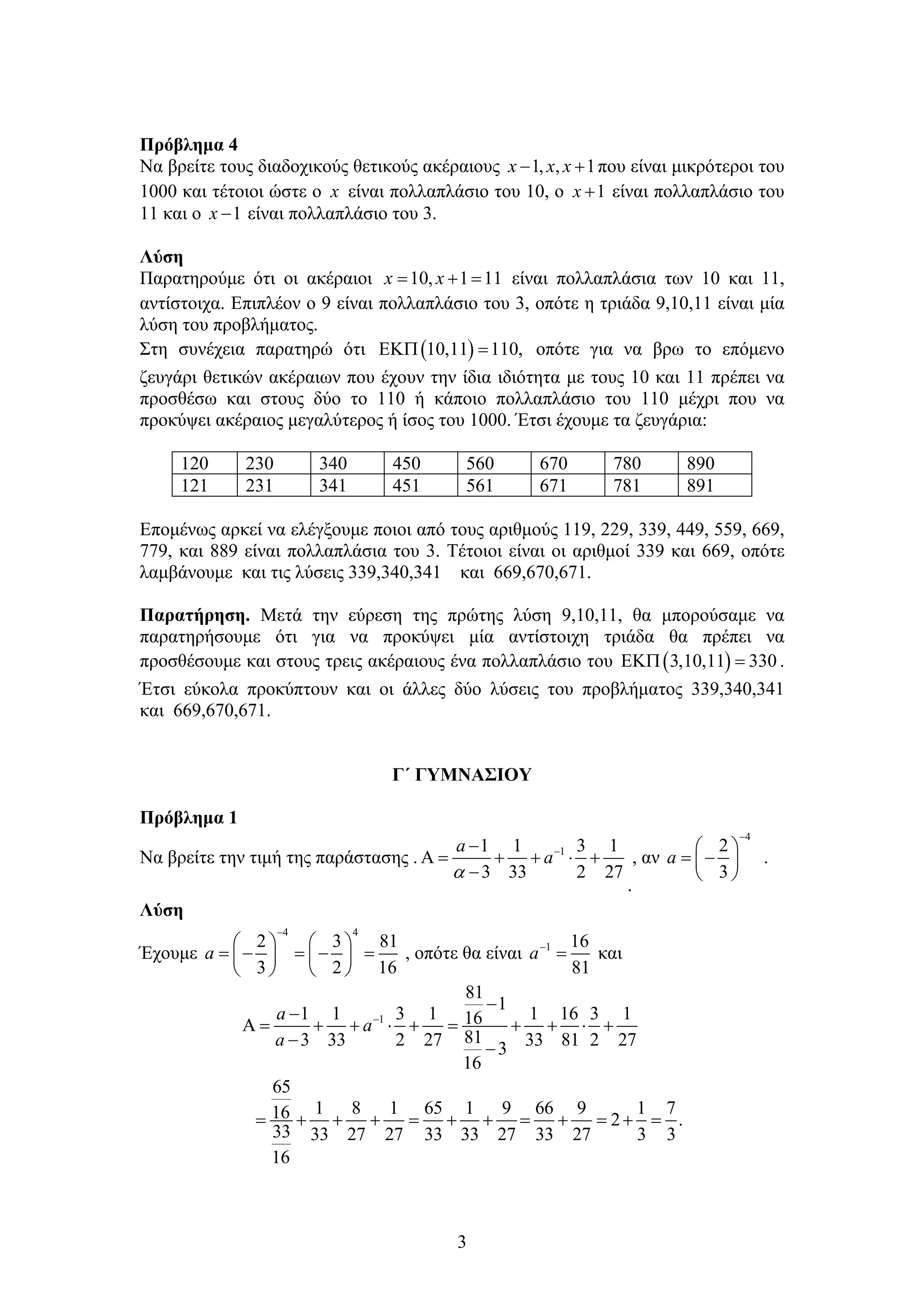 3
Πρόβλημα 4
Να βρείτε τους διαδοχικούς θετικούς ακέραιους 1, , 1x x x  που είναι μικρότεροι του
1000 και τέτοιοι ώστε ο x είναι πολλαπλάσιο του 10, ο 1x  είναι πολλαπλάσιο του
11 και ο 1x  είναι πολλαπλάσιο του 3.
Λύση
Παρατηρούμε ότι οι ακέραιοι 10, 1 11x x   είναι πολλαπλάσια των 10 και 11,
αντίστοιχα. Επιπλέον ο 9 είναι πολλαπλάσιο του 3, οπότε η τριάδα 9,10,11 είναι μία
λύση του προβλήματος.
Στη συνέχεια παρατηρώ ότι  10,11 110,  οπότε για να βρω το επόμενο
ζευγάρι θετικών ακέραιων που έχουν την ίδια ιδιότητα με τους 10 και 11 πρέπει να
προσθέσω και στους δύο το 110 ή κάποιο πολλαπλάσιο του 110 μέχρι που να
προκύψει ακέραιος μεγαλύτερος ή ίσος του 1000. Έτσι έχουμε τα ζευγάρια:
120 230 340 450 560 670 780 890
121 231 341 451 561 671 781 891
Επομένως αρκεί να ελέγξουμε ποιοι από τους αριθμούς 119, 229, 339, 449, 559, 669,
779, και 889 είναι πολλαπλάσια του 3. Τέτοιοι είναι οι αριθμοί 339 και 669, οπότε
λαμβάνουμε και τις λύσεις 339,340,341 και 669,670,671.
Παρατήρηση. Μετά την εύρεση της πρώτης λύση 9,10,11, θα μπορούσαμε να
παρατηρήσουμε ότι για να προκύψει μία αντίστοιχη τριάδα θα πρέπει να
προσθέσουμε και στους τρεις ακέραιους ένα πολλαπλάσιο του  3,10,11 330  .
Έτσι εύκολα προκύπτουν και οι άλλες δύο λύσεις του προβλήματος 339,340,341
και 669,670,671.
Γ΄ ΓΥΜΝΑΣΙΟΥ
Πρόβλημα 1
Να βρείτε την τιμή της παράστασης . 11 1 3 1
3 33 2 27

     

a
a

.
, αν
4
2
3
a

 
  
 
.
Λύση
Έχουμε
4 4
2 3 81
3 2 16
a

   
       
   
, οπότε θα είναι 1 16
81
a
 και
1
81
1
1 1 3 1 1 16 3 116
813 33 2 27 33 81 2 273
16
65
1 8 1 65 1 9 66 9 1 716 2 .
33 33 27 27 33 33 27 33 27 3 3
16



          
 
           
a
a
a
 