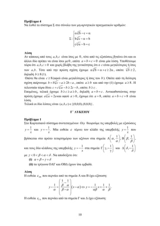 10
Πρόβλημα 4
Να λυθεί το σύστημα Σ στο σύνολο των μη-αρνητικών πραγματικών αριθμών:
3
3
3
b c
: b c b
c b c
   

   

  
Λύση
Αν κάποιος από τους cba ,, είναι ίσος με 0 , τότε από τις εξισώσεις βγαίνει ότι και οι
άλλοι δύο πρέπει να είναι ίσοι με0 , οπότε 0 cba είναι μία λύση. Υποθέτουμε
τώρα ότι 0,, cba και χωρίς βλάβη της γενικότητας ότι ο c είναι μεγαλύτερος ή ίσος
των ba, . Τότε από την πρώτη σχέση έχουμε 3
b c 2      , οπότε 23
b ,
δηλαδή 8b (1).
Οπότε θα είναι 8c (αφού είναι μεγαλύτερος ή ίσος του b ). Οπότε από τη δεύτερη
σχέση παίρνουμε abacbb  23
, οπότε ba  και από την (1) έχουμε 8a . Η
τελευταία τώρα δίνει bcbacc  23
, οπότε cb  .
Επομένως, τελικά έχουμε bacb  , δηλαδή cba  . Αντικαθιστώντας στην
πρώτη έχουμε aaa 23
 και αφού 0a , έχουμε ότι 8a , οπότε 8 cba είναι
λύση.
Τελικά οι δύο λύσεις είναι )}8,8,8(),0,0,0{(),,( cba . 
Γ΄ ΛΥΚΕΙΟΥ
Πρόβλημα 1
Στο Καρτεσιανό σύστημα συντεταγμένων Oxy θεωρούμε τις υπερβολές με εξισώσεις
1
y
x
 και
1
.y
x
  Μία ευθεία  τέμνει τον κλάδο της υπερβολής
1
y
x
 που
βρίσκεται στο πρώτο τεταρτημόριο των αξόνων στα σημεία
1 1
, , , 
 
  
    
   
,
και τους δύο κλάδους της υπερβολής
1
y
x
  στα σημεία
1
,
 
   
 
και
1
,

 
  
 
με 0       . Να αποδείξετε ότι:
(i)      
(ii) τα τρίγωνα ΟΑΓ και ΟΒΔ έχουν ίσα εμβαδά.
Λύση
Η ευθεία  που περνάει από τα σημεία Α και Β έχει εξίσωση:
 
1 1
1 1 1 1
y x y x
 

     
 
 
        
 
 
 
.
Η ευθεία  που περνάει από τα σημεία Γ και Δ έχει εξίσωση:
 