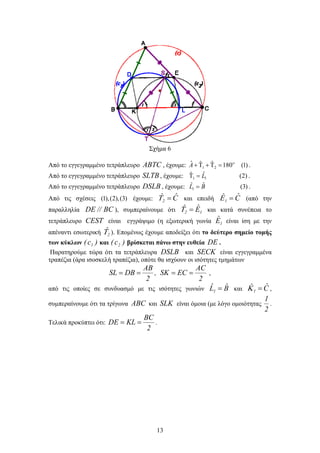 13
Σχήμα 6
Από το εγγεγραμμένο τετράπλευρο ABTC , έχουμε: 1 2
ˆ ˆ ˆ 180 (1)    A 
.
Από το εγγεγραμμένο τετράπλευρο SLTB, έχουμε: 1 1
ˆˆ (2)L  .
Από το εγγεγραμμένο τετράπλευρο DSLB , έχουμε: 1
ˆ ˆ (3)L B .
Από τις σχέσεις (1),(2),(3) έχουμε: Cˆˆ2  και επειδή Cˆˆ1  (από την
παραλληλία BC//DE ), συμπεραίνουμε ότι 12 Eˆˆ  και κατά συνέπεια το
τετράπλευρο CEST είναι εγγράψιμο (η εξωτερική γωνία 1Eˆ είναι ίση με την
απέναντι εσωτερική 2
ˆ ). Επομένως έχουμε αποδείξει ότι το δεύτερο σημείο τομής
των κύκλων )c( 1 και )c( 2 βρίσκεται πάνω στην ευθεία DE .
Παρατηρούμε τώρα ότι τα τετράπλευρα DSLB και SECK είναι εγγεγραμμένα
τραπέζια (άρα ισοσκελή τραπέζια), οπότε θα ισχύουν οι ισότητες τμημάτων
2
AB
DBSL  ,
2
AC
ECSK  ,
από τις οποίες σε συνδυασμό με τις ισότητες γωνιών BˆLˆ
1  και Cˆˆ 1  ,
συμπεραίνουμε ότι τα τρίγωνα ABC και SLK είναι όμοια (με λόγο ομοιότητας
2
1
.
Τελικά προκύπτει ότι:
2
BC
KLDE  .
 