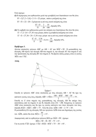 2
Έτσι έχουμε:
(i) H περίμετρος του ορθογωνίου μετά την μεταβολή των διαστάσεων του θα γίνει
 2 7,2 3,8 2 11 22 μέτρα,      οπότε η αύξησή της είναι
22 20 2μέτρα      και η επί τοις εκατό αύξησή της είναι
2 10
20 100
  
 

, δηλαδή 10%.
(ii) Το εμβαδό του ορθογωνίου μετά την αύξηση των διαστάσεων θα γίνει θα γίνει
7,2 3,8 27,36 τετρ.μέτρα,    οπότε η μεταβολή (αύξηση) του είναι
27,36 24 3,36 τετρ. μέτρα      και η επί τοις εκατό αύξηση του είναι
3,36 14
0,14 ,
24 100
 
  

δηλαδή 14%.
Πρόβλημα 3.
Δίνεται ισοσκελές τρίγωνο ΑΒΓ με ΑΒ = ΑΓ και ˆ 30  
. Η μεσοκάθετη της
πλευράς ΑΒ τέμνει την πλευρά ΑΒ στο σημείο Δ, την πλευρά ΑΓ στο σημείο Ε και
την προέκταση της πλευράς ΒΓ στο σημείο Ζ. Να βρείτε πόσες μοίρες είναι οι γωνίες
ˆ και ˆ .
Λύση
Σχήμα 1
Επειδή το τρίγωνο ΑΒΓ είναι ισοσκελές με ίσες πλευρές ΑΒ = ΑΓ θα έχει τις
απέναντι γωνίες τους ίσες, δηλαδή
ˆ180 180 30ˆ ˆ 75
2 2
  
     
  

.
Επειδή το Ζ είναι σημείο της μεσοκάθετης της πλευράς ΑΒ θα απέχει ίσες
αποστάσεις από τα σημεία Α και Β, δηλαδή είναι ΖΑ = ΖΒ. Επομένως το τρίγωνο
ΑΒΖ είναι ισοσκελές και θα έχει τις γωνίες απέναντι των ίσων πλευρών του ίσες,
δηλαδή ˆ ˆ ˆ 75      
. Τότε θα είναι ˆ 180 2 75 30      
.
Η μεσοκάθετη ΖΔ της πλευράς ΑΒ του τριγώνου ΑΖΒ είναι και διχοτόμος της γωνίας
του ˆ , οπότε θα είναι
30ˆ 15
2
  


.
Διαφορετικά, από το ορθογώνιο τρίγωνο ΒΖΔ με ˆ 90  
, έχουμε:
ˆ ˆ90 90 75 15         
.
Για τη γωνία ˆ έχουμε: ˆ ˆ ˆ 75 30 45         
.
 