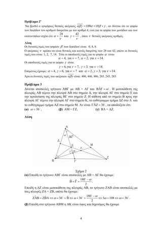 4
Πρόβλημα 2ο
Να βρεθεί ο τριψήφιος θετικός ακέραιος 100 10      , αν δίνεται ότι το ψηφίο
των δεκάδων του αριθμού διαιρείται με τον αριθμό 4, ενώ για τα ψηφία των μονάδων και των
εκατοντάδων ισχύει ότι
28 42
και  
 
, όπου  θετικός ακέραιος αριθμός.
Λύση
Οι δυνατές τιμές του ψηφίου  των δεκάδων είναι: 0, 4, 8.
Ο ακέραιος  πρέπει να είναι θετικός και κοινός διαιρέτης των 28 και 42, οπότε οι δυνατές
τιμές του είναι: 1, 2, 7, 14. Τότε οι αποδεκτές τιμές για το ψηφίο  είναι:
4, για 7, 2, για 14.      
Οι αποδεκτές τιμές για το ψηφίο  είναι:
6,για 7, 3, για 14.      
Επομένως έχουμε: 4, 6, για 7 και 2, 3, για 14.          
Άρα οι δυνατές τιμές του ακέραιου  είναι: 406, 446, 486, 203, 243, 283.
Πρόβλημα 3
Δίνεται ισοσκελές τρίγωνο ΑΒΓ με ΑΒ = ΑΓ και ˆ   
. Η μεσοκάθετη της
πλευράς ΑΒ τέμνει την πλευρά ΑΒ στο σημείο Δ, την πλευρά ΑΓ στο σημείο Ε και
την προέκταση της πλευράς ΒΓ στο σημείο Ζ. Η κάθετη από το σημείο Β προς την
πλευρά ΑΓ τέμνει την πλευρά ΑΓ στο σημείο Κ, το ευθύγραμμο τμήμα ΔΖ στο Λ και
το ευθύγραμμο τμήμα ΑΖ στο σημείο Μ. Αν είναι ˆ 36  
, να αποδείξετε ότι:
(α) 36  
, (β) ΑΜ = ΓΖ, (γ) ΒΛ = ΛΖ.
Λύση
Σχήμα 2
(α) Επειδή το τρίγωνο ΑΒΓ είναι ισοσκελές με ΑΒ = ΑΓ θα έχουμε:
180ˆ ˆ
2

   

.
Επειδή η ΔΖ είναι μεσοκάθετη της πλευράς ΑΒ, το τρίγωνο ΖΑΒ είναι ισοσκελές με
ίσες πλευρές ΖΑ = ΖΒ, οπότε θα έχουμε:
180ˆ ˆ ˆ36 36 3 108 36
2

   

             

  
.
(β) Επειδή στο τρίγωνο ΑΒΜ η ΑΚ είναι ύψος και διχοτόμος θα έχουμε
 