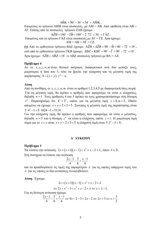 5
ˆ ˆ90 36 54       
.
Επομένως το τρίγωνο ΑΒΜ είναι ισοσκελές με ΑΜ = ΑΒ. Από υπόθεση είναι ΑΒ =
ΑΓ. Επίσης από το ισοσκελές τρίγωνο ΖΑΒ έχουμε
ˆˆ ˆ180 2 180 2 72 36            
.
Επομένως και το τρίγωνο ΓΑΖ είναι ισοσκελές με ΑΓ = ΓΖ. Άρα έχουμε:
ΑΜ = ΑΒ = ΑΓ = ΓΖ.
(γ) Από το ορθογώνιο τρίγωνο ΒΔΖ έχουμε: ˆ ˆ ˆ90 90 72 18           
,
ενώ από το ορθογώνιο τρίγωνο ΓΚΒ έχουμε: ˆ90 90 72 18           
.
Άρα έχουμε: ˆ ˆ 18    
ΛΒΖ ισοσκελές τρίγωνο με ΒΛ = ΛΖ.
Πρόβλημα 4
Αν οι , , , ,x y z w m είναι θετικοί ακέραιοι, διαφορετικοί ανά δύο μεταξύ τους,
μικρότεροι ή ίσοι του 5, τότε να βρείτε την ελάχιστη και τη μέγιστη τιμή της
παράστασης   m
x y z w     .
Λύση
Από τη συνθήκη, οι , , , ,x y z w m είναι οι αριθμοί 1,2,3,4,5 με διαφορετική ίσως σειρά.
Για τη μέγιστη τιμή, θα πρέπει ο αριθμός που αφαιρούμε να είναι ο ελάχιστος,
δηλαδή 1w  . Τους αριθμούς 4 και 5 πρέπει να τους χρησιμοποιήσουμε στη δύναμη
m
z . Παρατηρούμε ότι 5 4
4 5 , οπότε για τη μέγιστη τιμή 4, 5z m  . Οπότε
απομένει να έχουμε 2 3 5x y    . Συνεπώς η μέγιστη τιμή της παράστασης είναι
5
5 4 1 5 1024 1 5119      .
Για την ελάχιστη τιμή, θα πρέπει ο αριθμός που αφαιρούμε να είναι ο μέγιστος,
δηλαδή 5w  και η δύναμη m
z να είναι η ελάχιστη, οπότε 1z  . Η μικρότερη τιμή
τώρα για το x y είναι 2 3 5x y    η ελάχιστη τιμή είναι 4
5 1 5 0   .
Α΄ ΛΥΚΕΙΟΥ
Πρόβλημα 1
Να λύσετε την ανίσωση:    2
2 1 1 2      x x x x x  , όπου   .
Στη συνέχεια να λύσετε την ανίσωση
2 1 3 1
4 8 4
x x 
 
και να προσδιορίσετε τις τιμές της παραμέτρου  για τις οποίες υπάρχουν τιμές του
x για τις οποίες οι δύο ανισώσεις συναληθεύουν.
Λύση. Έχουμε:
   2
2 2
2 1 1 2
2 1 2 1,
      
         
x x x x x
x x x x x

 
Για τη δεύτερη ανίσωση έχουμε
2 1 3 1 3
4 2 3 2 2 2 3 .
4 8 4 2
x x
x x x x
 
          
 
