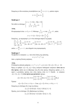 6
Επομένως οι δύο ανισώσεις συναληθεύουν για
3
1,
2
  x  , εφόσον ισχύει:
3 5
1 .
2 2
    
Πρόβλημα 2
Να λυθεί το σύστημα
  1 6 3 2
3 4
11
3 2
x y x y
x y
      
 
 
    
Λύση
Οι περιορισμοί είναι 2,3  yx . Θέτουμε a
x

3
1
και b
y

 2
1
, οπότε
   
1 1
1 3 2x y x y
a b
        ..
Επομένως, με περιορισμό 0, ba το σύστημα παίρνει τη μορφή:
1 1 6
6 6 6 5
,
3 4 11 3(6 ) 4 11 7 7 1
3 4 11
a b a b a b a
a b ab
a b b b b b
a b

             
         
             
οπότε 1,
5
16
 yx , που πληρούν τους περιορισμούς.
Πρόβλημα 3
Να βρεθούν οι ακέραιοι ,x y που είναι λύσεις της εξίσωσης
2 2
,   x y x y p
όπου p πρώτος θετικός ακέραιος.
Λύση
Η δεδομένη εξίσωση γράφεται:    2 2
1 1x x y y p x x y y p         (1)
Όμως οι αριθμοί    1 , 1x x y y  ως γινόμενα διαδοχικών ακέραιων είναι και οι
δύο άρτιοι, οπότε και το άθροισμα τους θα είναι άρτιος. Επομένως πρέπει 2p  ,
αφού ο μοναδικός πρώτος που είναι άρτιος είναι το 2. Επειδή οι ακέραιοι
   1 , 1x x y y  είναι άρτιοι μη αρνητικοί, έχουμε:
   
 
 
 
 
 
 1 2
1 2 1 0
1 1 2 ή
1 0 1 2
x x x x
x x y y
y y y y
         
         
         
Έχουμε
 1 2 1 ή 2     x x x x και  1 0 0 ή 1.y y y y     
Επομένως το σύστημα  1 έχει τις λύσεις:
         , 1,0 ή 1, 1 ή 2,0 ή 2, 1x y     
Ομοίως, για το σύστημα  2 βρίσκουμε τις λύσεις:
         , 0,1 ή 1,1 ή 0, 2 ή 1, 2    x y .
 