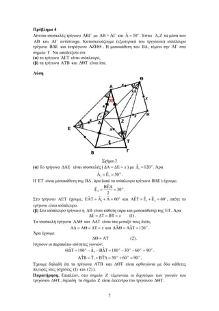 7
Πρόβλημα 4
Δίνεται ισοσκελές τρίγωνο  με AB = AΓ και ˆ 30
  . Έστω ,  τα μέσα των
AB και AΓ αντίστοιχα. Κατασκευάζουμε (εξωτερικά του τριγώνου) ισόπλευρο
τρίγωνο  και τετράγωνο  . Η μεσοκάθετη του , τέμνει την AΓ στο
σημείο T . Να αποδείξετε ότι:
(α) το τρίγωνο  είναι ισόπλευρο,
(β) τα τρίγωνα AΤΒ και ΔΘΤ είναι ίσα.
Λύση
Σχήμα 3
(α) Το τρίγωνο  είναι ισοσκελές ( x    ) με 1
ˆ 120
  . Άρα
1 1
ˆ ˆ 30
    .
Η ΕΤ είναι μεσοκάθετη της , άρα (από το ισόπλευρο τρίγωνο  ) έχουμε:
2
ˆ
ˆ 30
2

   .
Στο τρίγωνο  έχουμε, 1
ˆ ˆ ˆ 60
      και 1 2
ˆ ˆ ˆ 60
      , οπότε το
τρίγωνο είναι ισόπλευρο.
(β) Στο ισόπλευρο τρίγωνο η  είναι κάθετη (άρα και μεσοκάθετη) της . Άρα
(1)      x .
Τα ισοσκελή τρίγωνα  και  είναι ίσα μεταξύ τους διότι,
x      και ˆ ˆ 120
    .
Άρα έχουμε
(2)   .
Ισχύουν οι παρακάτω ισότητες γωνιών:
2
ˆ ˆ ˆ180 180 30 60 90    
          .
1
ˆ ˆ ˆ 30 60 90  
        .
Έχουμε δηλαδή ότι τα τρίγωνα AΤΒ και  είναι ορθογώνια με δύο κάθετες
πλευρές ίσες (σχέσεις (1) και (2) ).
Παρατήρηση. Επιπλέον, στο σημείο  τέμνονται οι διχοτόμοι των γωνιών του
τριγώνου , δηλαδή το σημείο  είναι έκκεντρο του τριγώνου .
 