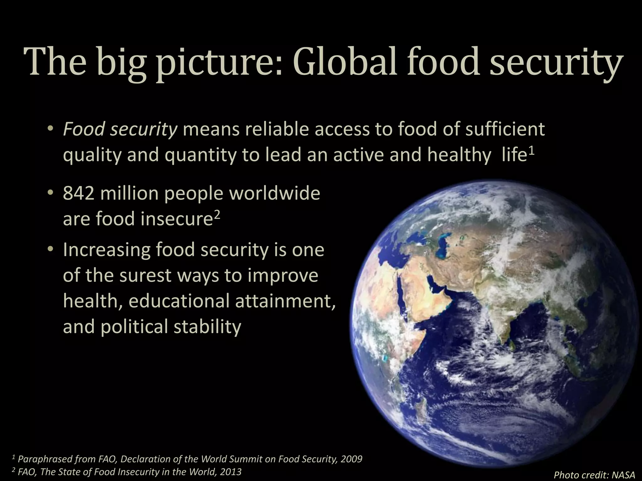 The big picture: Global food security
Photo credit: NASA
• Food security means reliable access to food of sufficient
quality and quantity to lead an active and healthy life1
• 842 million people worldwide
are food insecure2
• Increasing food security is one
of the surest ways to improve
health, educational attainment,
and political stability
1 Paraphrased from FAO, Declaration of the World Summit on Food Security, 2009
2 FAO, The State of Food Insecurity in the World, 2013
 