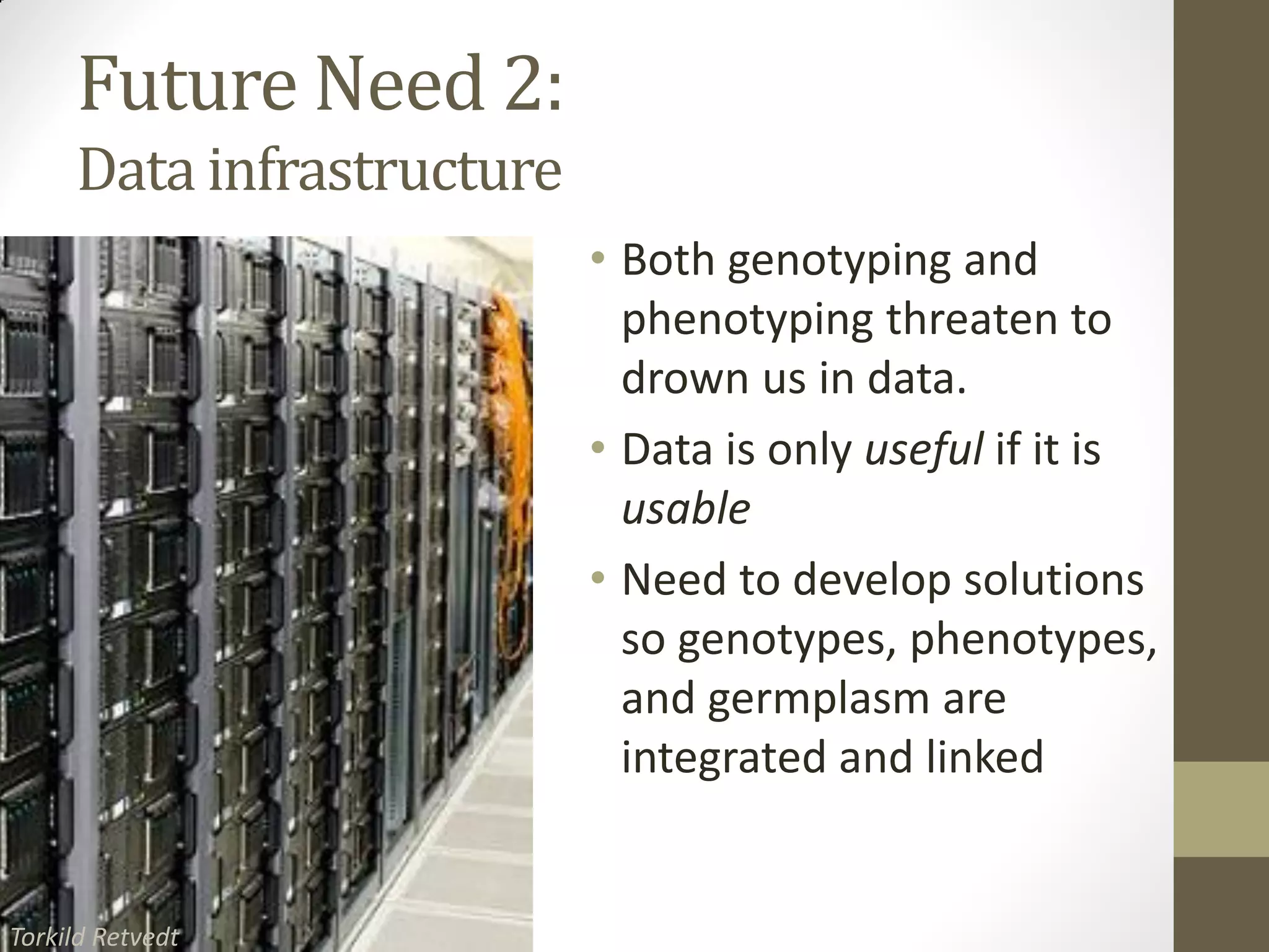 Future Need 2:
Data infrastructure
• Both genotyping and
phenotyping threaten to
drown us in data.
• Data is only useful if it is
usable
• Need to develop solutions
so genotypes, phenotypes,
and germplasm are
integrated and linked
SERVER FARM IMAGE
Torkild Retvedt
 