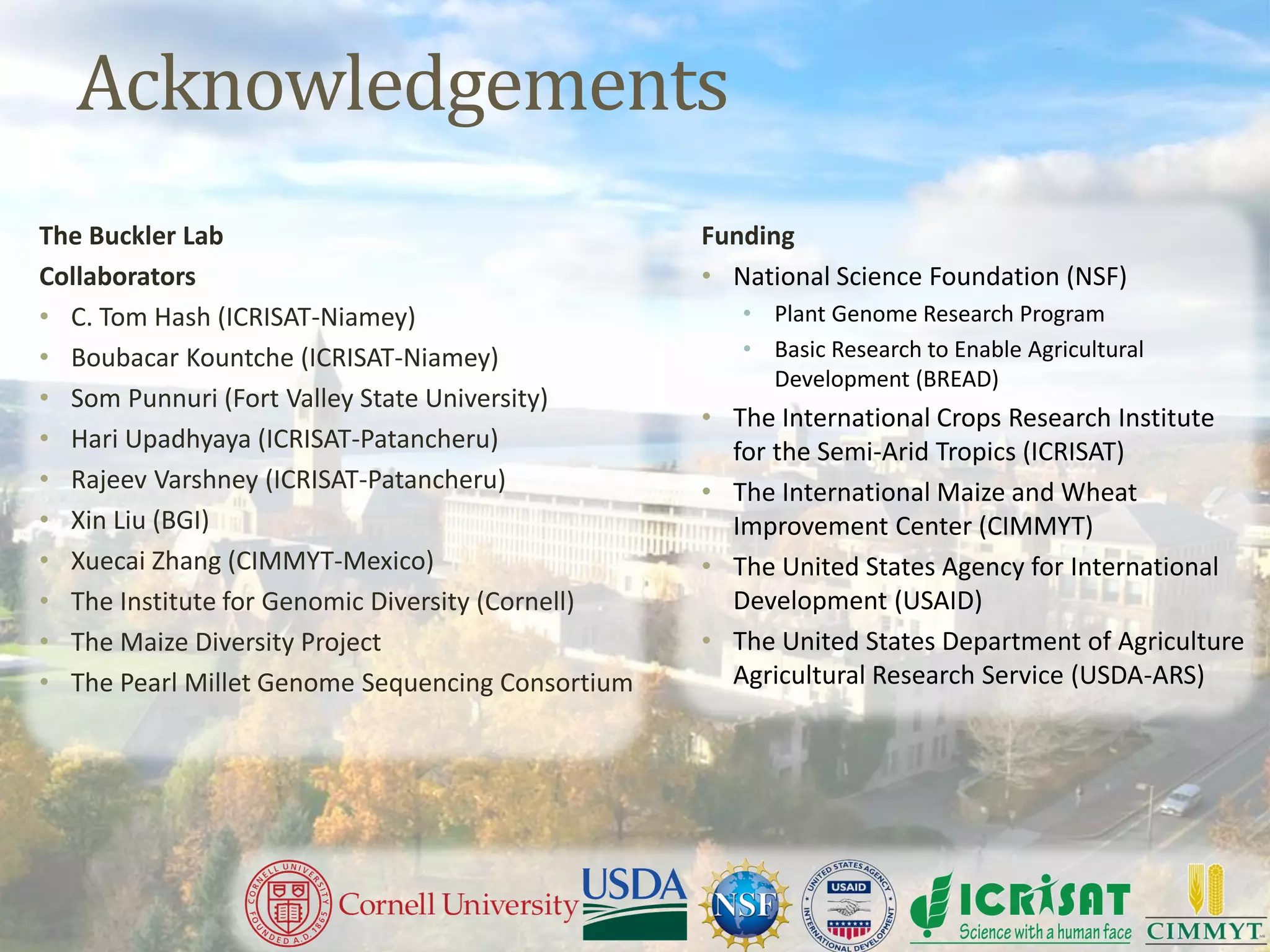 Acknowledgements
The Buckler Lab
Collaborators
• C. Tom Hash (ICRISAT-Niamey)
• Boubacar Kountche (ICRISAT-Niamey)
• Som Punnuri (Fort Valley State University)
• Hari Upadhyaya (ICRISAT-Patancheru)
• Rajeev Varshney (ICRISAT-Patancheru)
• Xin Liu (BGI)
• Xuecai Zhang (CIMMYT-Mexico)
• The Institute for Genomic Diversity (Cornell)
• The Maize Diversity Project
• The Pearl Millet Genome Sequencing Consortium
Funding
• National Science Foundation (NSF)
• Plant Genome Research Program
• Basic Research to Enable Agricultural
Development (BREAD)
• The International Crops Research Institute
for the Semi-Arid Tropics (ICRISAT)
• The International Maize and Wheat
Improvement Center (CIMMYT)
• The United States Agency for International
Development (USAID)
• The United States Department of Agriculture
Agricultural Research Service (USDA-ARS)
 