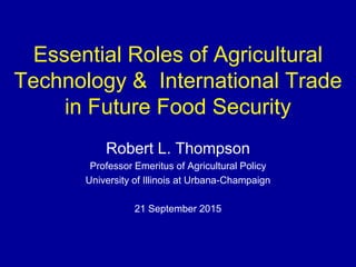 Essential Roles of Agricultural
Technology & International Trade
in Future Food Security
Robert L. Thompson
Professor Emeritus of Agricultural Policy
University of Illinois at Urbana-Champaign
21 September 2015
 