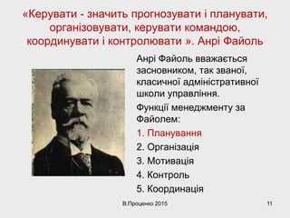«Керувати - значить прогнозувати і планувати,
організовувати, керувати командою,
координувати і контролювати ». Анрі Файоль
Анрі Файоль вважається
засновником, так званої,
класичної адміністративної
школи управління.
Функції менеджменту за
Файолем:
1. Планування
2. Організація
3. Мотивація
4. Контроль
5. Координація
В.Проценко 2015 11
 
