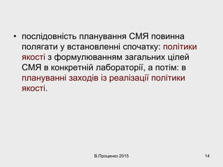 • послідовність планування СМЯ повинна
полягати у встановленні спочатку: політики
якості з формулюванням загальних цілей
СМЯ в конкретній лабораторії, а потім: в
плануванні заходів із реалізації політики
якості.
В.Проценко 2015 14
 