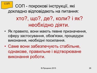 • СОП - покрокові інструкції, які
докладно відповідають на питання:
хто?, що?, де?, коли? і як?
необхідно діяти.
• Як правило, вони мають певне призначення,
сферу застосування, обов'язки, процедури
виконання, необхідні посилання.
• Саме вони забезпечують стабільне,
однакове, правильне і відтворюване
виконання роботи.
В.Проценко 2015 26
 