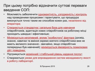 При цьому потрібно відзначити суттєві переваги
введення СОП:
• Можливість забезпечити одноманітність, узгодженість і контроль
над проведеними процесами і гарантувати, що процедура
виконується точно таким же способом кожен раз, незалежно від
оператора;
• Створюється стандартна і загальна база для навчання
співробітників, адаптація нових співробітників на робочому місці
проходить швидше і ефективніше;
• Мінімізується негативний вплив "особистого" фактора (досвід,
знання, навички та вміння окремо взятого співробітника вже не
мають великого значення - звичайно, якщо співробітник
попередньо був навчений); мінімізується ймовірність помилкових
дій і поведінки;
• Підтримується незмінний і стабільний рівень надання послуг;
• Створюються умови для впровадження систем менеджменту якості
в роботу лабораторії.
В.Проценко 2015 28
 
