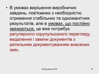 • В умовах вирішення виробничих
завдань, пов'язаних з необхідністю
отримання стабільних та одноманітних
результатів, але в умовах, що постійно
змінюються, це вже потребує
регулярного скрупульозного перегляду,
видалення і заміни документів з
ретельним документуванням внесених
змін.
В.Проценко 2015 37
 