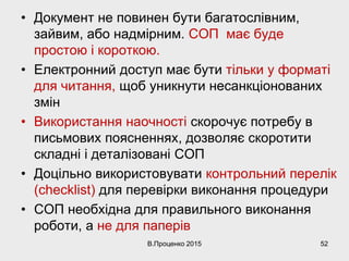 • Документ не повинен бути багатослівним,
зайвим, або надмірним. СОП має буде
простою і короткою.
• Електронний доступ має бути тільки у форматі
для читання, щоб уникнути несанкціонованих
змін
• Використання наочності скорочує потребу в
письмових поясненнях, дозволяє скоротити
складні і деталізовані СОП
• Доцільно використовувати контрольний перелік
(checklist) для перевірки виконання процедури
• СОП необхідна для правильного виконання
роботи, а не для паперів
В.Проценко 2015 52
 