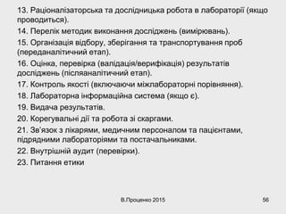 13. Раціоналізаторська та дослідницька робота в лабораторії (якщо
проводиться).
14. Перелік методик виконання досліджень (вимірювань).
15. Організація відбору, зберігання та транспортування проб
(переданалітичний етап).
16. Оцінка, перевірка (валідація/верифікація) результатів
досліджень (післяаналітичний етап).
17. Контроль якості (включаючи міжлабораторні порівняння).
18. Лабораторна інформаційна система (якщо є).
19. Видача результатів.
20. Корегувальні дії та робота зі скаргами.
21. Зв’язок з лікарями, медичним персоналом та пацієнтами,
підрядними лабораторіями та постачальниками.
22. Внутрішній аудит (перевірки).
23. Питання етики
В.Проценко 2015 56
 