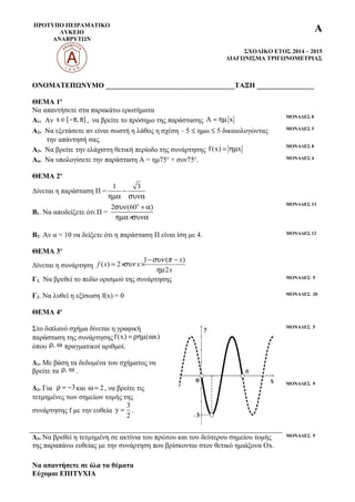 ΠΡΟΤΥΠΟ ΠΕΙΡΑΜΑΤΙΚΟ
ΛΥΚΕΙΟ
ΑΝΑΒΡΥΤΩΝ
Α
ΣΧΟΛΙΚΟ ΕΤΟΣ 2014 – 2015
ΔΙΑΓΩΝΙΣΜΑ ΤΡΙΓΩΝΟΜΕΤΡΙΑΣ
ΟΝΟΜΑΤΕΠΩΝΥΜΟ ____________________________________ΤΑΞΗ ________________
ΘΕΜΑ 1ο
Να απαντήσετε στα παρακάτω ερωτήματα
Α1. Αν x [ , ]∈ −π π , να βρείτε το πρόσημο της παράστασης A x= ηµ ΜΟΝΑΔΕΣ 8
Α2. Να εξετάσετε αν είναι σωστή η λάθος η σχέση – 5 ≤ ημω ≤ 5 δικαιολογώντας
την απάντησή σας.
ΜΟΝΑΔΕΣ 5
Α3. Να βρείτε την ελάχιστη θετική περίοδο της συνάρτησης f(x) x= ηµ ΜΟΝΑΔΕΣ 8
Α4. Να υπολογίσετε την παράσταση Α = ημ75ο
+ συν75ο
. ΜΟΝΑΔΕΣ 4
ΘΕΜΑ 2ο
Δίνεται η παράσταση Π =
1 3
−
ηµα συνα
Β1. Να αποδείξετε ότι Π =
o
2 (60 )συν + α
ηµα×συνα
ΜΟΝΑΔΕΣ 13
Β2. Αν α = 10 να δείξετε ότι η παράσταση Π είναι ίση με 4. ΜΟΝΑΔΕΣ 12
ΘΕΜΑ 3ο
Δίνεται η συνάρτηση
1
(
2
( )
) 2
− −
= × ×
x
x
f x x
συν π
ν
ηµ
συ
Γ1. Να βρεθεί το πεδίο ορισμού της συνάρτησης ΜΟΝΑΔΕΣ 5
Γ2. Να λυθεί η εξίσωση f(x) = 0 ΜΟΝΑΔΕΣ 20
ΘΕΜΑ 4ο
Στο διπλανό σχήμα δίνεται η γραφική
παράσταση της συνάρτησηςf(x) ( x)= ρηµ ω
όπου ,ρ ω πραγματικοί αριθμοί.
Δ1. Με βάση τα δεδομένα του σχήματος να
βρείτε τα ,ρ ω .
Δ2. Για 3ρ = − και 2ω = , να βρείτε τις
τετμημένες των σημείων τομής της
συνάρτησης f με την ευθεία
3
y
2
= .
ΜΟΝΑΔΕΣ 5
ΜΟΝΑΔΕΣ 9
Δ3. Να βρεθεί η τετμημένη σε ακτίνια του πρώτου και του δεύτερου σημείου τομής
της παραπάνω ευθείας με την συνάρτηση που βρίσκονται στον θετικό ημιάξονα Οx.
ΜΟΝΑΔΕΣ 9
Να απαντήσετε σε όλα τα θέματα
Εύχομαι ΕΠΙΤΥΧΙΑ
 