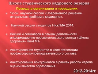  12-ой научной сессии «Современное решение
актуальных проблем в медицине».
 Научной сессии студентов НижГМА 2014.
 Лекций и семинаров в рамках деятельности
информационно-просветительского центра «Школы
здоровья» НижГМА.
 Анкетирования студентов в ходе аттестации
профессорско-преподавательского состава.
 Анкетирования абитуриентов в рамках работы отдела
оценки качества образования.
Помощь в организации и проведении:
 