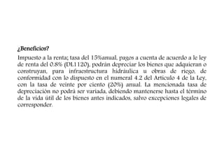 ¿Beneficios?
Impuesto a la renta; tasa del 15%anual, pagos a cuenta de acuerdo a le ley
de renta del 0.8% (DL1120), podrán depreciar los bienes que adquieran o
construyan, para infraestructura hidráulica u obras de riego, de
conformidad con lo dispuesto en el numeral 4.2 del Artículo 4 de la Ley,
con la tasa de veinte por ciento (20%) anual. La mencionada tasa de
depreciación no podrá ser variada, debiendo mantenerse hasta el término
de la vida útil de los bienes antes indicados, salvo excepciones legales de
corresponder.
 