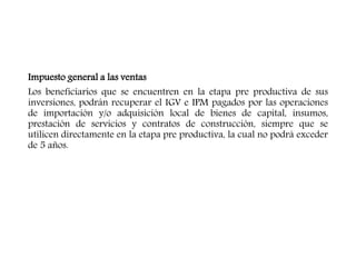 Impuesto general a las ventas
Los beneficiarios que se encuentren en la etapa pre productiva de sus
inversiones, podrán recuperar el IGV e IPM pagados por las operaciones
de importación y/o adquisición local de bienes de capital, insumos,
prestación de servicios y contratos de construcción, siempre que se
utilicen directamente en la etapa pre productiva, la cual no podrá exceder
de 5 años.
 