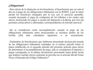 ¿Obligaciones?
-Para efecto de lo dispuesto en los beneficios, el beneficiario que no está al
día en el pago de sus obligaciones tributarias con la SUNAT, y por lo tanto
pierde los beneficios otorgados por la Ley, por el ejercicio gravable,
cuando incumple el pago de cualquiera de los tributos a los cuales está
afecto, incluyendo los pagos a cuenta del Impuesto a la Renta, por tres (3)
periodos consecutivos o alternados, correspondientes al referido ejercicio.
-No se considerará como incumplimiento cuando el pago de las
obligaciones tributarias antes mencionadas se efectúen dentro de los
treinta (30) días calendario siguientes a su vencimiento.
-Tratándose de beneficiarios que hubieran presentado declaración jurada
de las obligaciones tributarias señaladas en el primer párrafo hasta el
plazo establecido en el segundo párrafo del presente artículo para efecto
de determinar el incumplimiento de pago, sólo se considerará el importe a
pagar consignado en la última declaración presentada hasta dicha fecha
que hubiere surtido efecto conforme lo previsto en el artículo 88 del Texto
Único Ordenado del Código Tributario.”
 