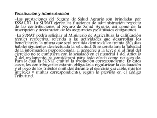 Fiscalización y Administración
-Las prestaciones del Seguro de Salud Agrario son brindadas por
ESSALUD. La SUNAT ejerce las funciones de administración respecto
de las contribuciones al Seguro de Salud Agrario, así como de la
inscripción y declaración de los asegurados y/o afiliados obligatorios.
-La SUNAT podrá solicitar al Ministerio de Agricultura la calificación
técnica respectiva, referida a las actividades que desarrollan los
beneficiarios, la misma que será remitida dentro de los treinta (30) días
hábiles siguientes de efectuada la solicitud. Si se constatara la falsedad
de la información proporcionada, al acogerse a la Ley; o si al final del
ejercicio no se cumpliera con lo señalado en el numeral 1 del Artículo
2 del reglamento, se considerará para todo efecto como no acogido.
Para lo cual la SUNAT emitirá la resolución correspondiente. En estos
casos, los contribuyentes estarán obligados a regularizar la declaración
y el pago de los tributos omitidos durante el ejercicio gravable, más los
intereses y multas correspondientes, según lo previsto en el Código
Tributario.
 