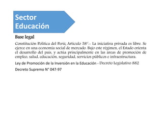 Sector
Educación
Base legal
Constitución Política del Perú; Artículo 58°.- La iniciativa privada es libre. Se
ejerce en una economía social de mercado. Bajo este régimen, el Estado orienta
el desarrollo del país, y actúa principalmente en las áreas de promoción de
empleo, salud, educación, seguridad, servicios públicos e infraestructura.
Ley de Promoción de la Inversión en la Educación - Decreto Legislativo 882
Decreto Supremo N° 047-97
 