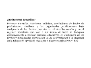 ¿Instituciones educativas?
Personas naturales sucesiones indivisas, asociaciones de hecho de
profesionales, similares y las organizadas jurídicamente bajo
cualquiera de las formas previstas en el derecho común y en el
régimen societario que, con o sin ánimo de lucro se dediquen
exclusivamente a brindar servicios educativos, en cualquiera de los
niveles y modalidades previstas en la Ley de Promoción a la Inversión
en la Educación aprobada mediante el Decreto Legislativo N° 882
 