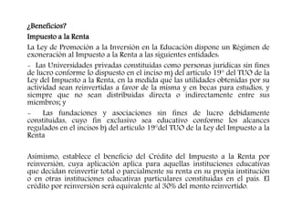 ¿Beneficios?
Impuesto a la Renta
La Ley de Promoción a la Inversión en la Educación dispone un Régimen de
exoneración al Impuesto a la Renta a las siguientes entidades:
- Las Universidades privadas constituidas como personas jurídicas sin fines
de lucro conforme lo dispuesto en el inciso m) del artículo 19° del TUO de la
Ley del Impuesto a la Renta, en la medida que las utilidades obtenidas por su
actividad sean reinvertidas a favor de la misma y en becas para estudios, y
siempre que no sean distribuidas directa o indirectamente entre sus
miembros; y
- Las fundaciones y asociaciones sin fines de lucro debidamente
constituidas, cuyo fin exclusivo sea educativo conforme los alcances
regulados en el incisos b) del artículo 19°del TUO de la Ley del Impuesto a la
Renta
Asimismo, establece el beneficio del Crédito del Impuesto a la Renta por
reinversión, cuya aplicación aplica para aquellas instituciones educativas
que decidan reinvertir total o parcialmente su renta en su propia institución
o en otras instituciones educativas particulares constituidas en el país. El
crédito por reinversión será equivalente al 30% del monto reinvertido.
 