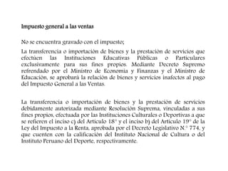 Impuesto general a las ventas
No se encuentra gravado con el impuesto;
La transferencia o importación de bienes y la prestación de servicios que
efectúen las Instituciones Educativas Públicas o Particulares
exclusivamente para sus fines propios. Mediante Decreto Supremo
refrendado por el Ministro de Economía y Finanzas y el Ministro de
Educación, se aprobará la relación de bienes y servicios inafectos al pago
del Impuesto General a las Ventas.
La transferencia o importación de bienes y la prestación de servicios
debidamente autorizada mediante Resolución Suprema, vinculadas a sus
fines propios, efectuada por las Instituciones Culturales o Deportivas a que
se refieren el inciso c) del Artículo 18° y el inciso b) del Artículo 19° de la
Ley del Impuesto a la Renta, aprobada por el Decreto Legislativo N.° 774, y
que cuenten con la calificación del Instituto Nacional de Cultura o del
Instituto Peruano del Deporte, respectivamente.
 