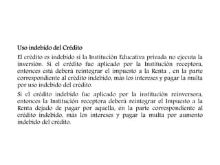 Uso indebido del Crédito
El crédito es indebido si la Institución Educativa privada no ejecuta la
inversión. Si el crédito fue aplicado por la Institución receptora,
entonces está deberá reintegrar el impuesto a la Renta , en la parte
correspondiente al crédito indebido, más los intereses y pagar la multa
por uso indebido del crédito.
Si el crédito indebido fue aplicado por la institución reinversora,
entonces la Institución receptora deberá reintegrar el Impuesto a la
Renta dejado de pagar por aquella, en la parte correspondiente al
crédito indebido, más los intereses y pagar la multa por aumento
indebido del crédito.
 