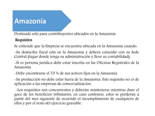 Destinado solo para contribuyentes ubicados en la Amazonía
Requisitos
Se entiende que la Empresa se encuentra ubicada en la Amazonía cuando:
-Su domicilio fiscal está en la Amazonía y deberá coincidir con su Sede
Central (lugar donde tenga su administración y lleve su contabilidad)
-Si es persona jurídica debe estar inscrita en las Oficinas Registrales de la
Amazonia
-Debe encontrarse el 70 % de sus activos fijos en la Amazonía
-Su producción no debe estar fuera de la Amazonía. Este requisito no es de
aplicación a las empresas de comercialización.
-Los requisitos son concurrentes y deberán mantenerse mientras dure el
goce de los beneficios tributarios, en caso contrario, estos se perderán a
partir del mes siguiente de ocurrido el incumplimiento de cualquiera de
ellos y por el resto del ejercicio gravable.
Amazonía
 