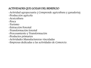 ACTIVIDADES QUE GOZAN DEL BENEFICIO
-Actividad agropecuaria ( Comprende agricultura y ganadería)
-Producción agrícola
-Acuicultura
-Pesca
-Turismo
-Extracción Forestal
-Transformación forestal
-Procesamiento y Transformación
-Productos primarios
-Actividades Manufactureras vinculadas
-Empresas dedicadas a las actividades de Comercio.
 
