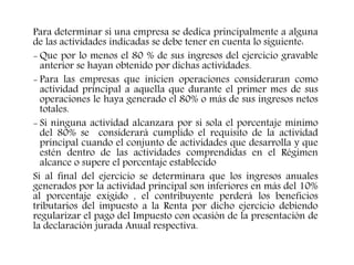 Para determinar si una empresa se dedica principalmente a alguna
de las actividades indicadas se debe tener en cuenta lo siguiente:
- Que por lo menos el 80 % de sus ingresos del ejercicio gravable
anterior se hayan obtenido por dichas actividades.
- Para las empresas que inicien operaciones consideraran como
actividad principal a aquella que durante el primer mes de sus
operaciones le haya generado el 80% o más de sus ingresos netos
totales.
- Si ninguna actividad alcanzara por si sola el porcentaje mínimo
del 80% se considerará cumplido el requisito de la actividad
principal cuando el conjunto de actividades que desarrolla y que
estén dentro de las actividades comprendidas en el Régimen
alcance o supere el porcentaje establecido
Si al final del ejercicio se determinara que los ingresos anuales
generados por la actividad principal son inferiores en más del 10%
al porcentaje exigido , el contribuyente perderá los beneficios
tributarios del impuesto a la Renta por dicho ejercicio debiendo
regularizar el pago del Impuesto con ocasión de la presentación de
la declaración jurada Anual respectiva.
 