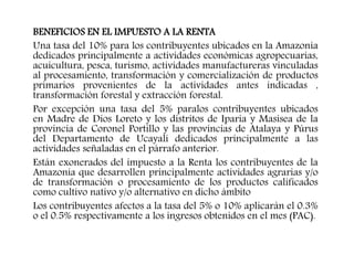 BENEFICIOS EN EL IMPUESTO A LA RENTA
Una tasa del 10% para los contribuyentes ubicados en la Amazonía
dedicados principalmente a actividades económicas agropecuarias,
acuicultura, pesca, turismo, actividades manufactureras vinculadas
al procesamiento, transformación y comercialización de productos
primarios provenientes de la actividades antes indicadas ,
transformación forestal y extracción forestal.
Por excepción una tasa del 5% paralos contribuyentes ubicados
en Madre de Dios Loreto y los distritos de Iparia y Masisea de la
provincia de Coronel Portillo y las provincias de Atalaya y Púrus
del Departamento de Ucayali dedicados principalmente a las
actividades señaladas en el párrafo anterior.
Están exonerados del impuesto a la Renta los contribuyentes de la
Amazonía que desarrollen principalmente actividades agrarias y/o
de transformación o procesamiento de los productos calificados
como cultivo nativo y/o alternativo en dicho ámbito
Los contribuyentes afectos a la tasa del 5% o 10% aplicarán el 0.3%
o el 0.5% respectivamente a los ingresos obtenidos en el mes (PAC).
 