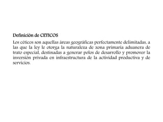 Definición de CETICOS
Los céticos son aquellas áreas geográficas perfectamente delimitadas, a
las que la ley le otorga la naturaleza de zona primaria aduanera de
trato especial, destinadas a generar polos de desarrollo y promover la
inversión privada en infraestructura de la actividad productiva y de
servicios.
 
