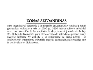 ZONAS ALTOANDINAS
Para incentivar el desarrollo y la inversión en Zonas Alto-Andinas ( zonas
geográficas ubicadas a más de 2500 y/o 3200 metros sobre el nivel del
mar con excepción de las capitales de departamento) mediante la Ley
29482 Ley de Promoción para el Desarrollo de actividades productivas y
Decreto supremo N° 051-2010 EF reglamento de dicha norma , se
estableció un tratamiento tributario especial para algunas actividades que
se desarrollan en dicha zonas.
 