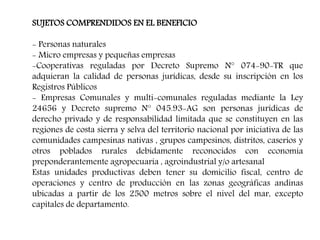 SUJETOS COMPRENDIDOS EN EL BENEFICIO
- Personas naturales
- Micro empresas y pequeñas empresas
-Cooperativas reguladas por Decreto Supremo N° 074-90-TR que
adquieran la calidad de personas jurídicas, desde su inscripción en los
Registros Públicos
- Empresas Comunales y multi-comunales reguladas mediante la Ley
24656 y Decreto supremo N° 045.93-AG son personas jurídicas de
derecho privado y de responsabilidad limitada que se constituyen en las
regiones de costa sierra y selva del territorio nacional por iniciativa de las
comunidades campesinas nativas , grupos campesinos, distritos, caseríos y
otros poblados rurales debidamente reconocidos con economía
preponderantemente agropecuaria , agroindustrial y/o artesanal
Estas unidades productivas deben tener su domicilio fiscal, centro de
operaciones y centro de producción en las zonas geográficas andinas
ubicadas a partir de los 2500 metros sobre el nivel del mar, excepto
capitales de departamento.
 