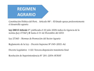 REGIMEN
AGRARIO
Constitución Política del Perú , Artículo 88°.- El Estado apoya preferentemente
el desarrollo agrario.
Ley 28810 Artículo 1°, publicada el 22 julio 2006 indica la vigencia de la
norma (Ley 27360 ) hasta el 31 de Diciembre del 2021
Ley 27360 - Normas de Promoción del Sector Agrario
Reglamento de la Ley - Decreto Supremo Nº 049-2002-AG
Decreto Legislativo 1120, Tercera disposición transitoria final
Resolución de Superintendencia N° 281-2004-SUNAT
 