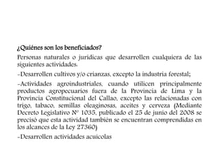 ¿Quiénes son los beneficiados?
Personas naturales o jurídicas que desarrollen cualquiera de las
siguientes actividades:
-Desarrollen cultivos y/o crianzas, excepto la industria forestal;
-Actividades agroindustriales, cuando utilicen principalmente
productos agropecuarios fuera de la Provincia de Lima y la
Provincia Constitucional del Callao, excepto las relacionadas con
trigo, tabaco, semillas oleaginosas, aceites y cerveza (Mediante
Decreto Legislativo Nº 1035, publicado el 25 de junio del 2008 se
precisó que esta actividad también se encuentran comprendidas en
los alcances de la Ley 27360)
-Desarrollen actividades acuícolas
 