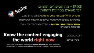 SPIKE–‫החמים‬ ‫הסיפורים‬ ‫מה‬
‫השונות‬ ‫במדינות‬ ‫נושאים‬ ‫לפי‬
•‫מ‬ ‫ביותר‬ ‫ויראליים‬ ‫סיפורים‬-20‫מדינות‬(‫ברשימה‬ ‫לא‬ ‫עדיין‬ ‫ישראל‬)
•‫החברתיות‬ ‫ברשתות‬ ‫שיתופים‬ ‫הרבה‬ ‫להכי‬ ‫שזוכים‬ ‫הסיפורים‬
•‫חדשות‬ ‫אתרי‬ ‫מאות‬ ‫מאגד‬–‫ע‬ ‫האייטמים‬ ‫בחירת‬"‫עורכי‬ ‫י‬
‫מקצועיים‬ ‫תקשורת‬
•‫בתשלום‬ ‫כלי‬
•‫בחינ‬ ‫ניסיון‬‫ם‬
 