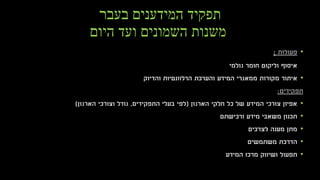 ‫בעבר‬ ‫המידענים‬ ‫תפקיד‬
‫היום‬ ‫ועד‬ ‫השמונים‬ ‫משנות‬
•‫פעולות‬:
‫גולמי‬ ‫חומר‬ ‫וליקוט‬ ‫איסוף‬
•‫איתור‬‫המידע‬ ‫ממאגרי‬ ‫מקורות‬‫הרלוונטיות‬ ‫והערכת‬‫והדיוק‬
‫תפקידים‬:
•‫הארגון‬ ‫חלקי‬ ‫כל‬ ‫של‬ ‫המידע‬ ‫צורכי‬ ‫אפיון‬(‫התפקידים‬ ‫בעלי‬ ‫לפי‬,‫הארגון‬ ‫וצורכי‬ ‫גודל‬)
•‫ורכישתם‬ ‫מידע‬ ‫משאבי‬ ‫תכנון‬
•‫לצרכים‬ ‫מענה‬ ‫מתן‬
•‫משתמשים‬ ‫הדרכת‬
•‫המידע‬ ‫מרכז‬ ‫ושיווק‬ ‫תפעול‬
 