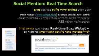 Social Mention: Real Time Search
•‫חיפוש‬ ‫מנוע‬‫בלוגים‬ ‫ומיקרו‬ ‫בבלוגים‬‫אמת‬ ‫בזמן‬‫בחינם‬
•‫וידאו‬ ‫חיפוש‬,‫תמונות‬,‫מעודפים‬(www.reddit.com)‫להבין‬ ‫מאפשר‬
‫הנושא‬ ‫סביב‬ ‫וההתייחסויות‬ ‫החמים‬ ‫הטרנדים‬ ‫את‬–‫את‬ ‫לייצא‬ ‫אפשרות‬
‫התראות‬ ‫וליצור‬ ‫הנתונים‬.RSS
Real-time Buzz Widget –‫לקבל‬ ‫מאפשר‬‫למייל‬ ‫התראה‬
‫מדב‬ ‫כשמישהו‬ ‫למייל‬‫ר‬‫נושא‬ ‫על‬‫ה‬‫אותנו‬ ‫מעניין‬‫את‬ ‫מזכיר‬ ‫או‬
‫שלנו‬ ‫החברה‬ ‫את‬.
 