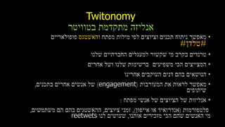 Twitonomy
‫בטוויטר‬ ‫מתקדמת‬ ‫אנליזה‬
•‫מפתח‬ ‫מילות‬ ‫לפי‬ ‫וציוצים‬ ‫תכנים‬ ‫ניתוח‬ ‫מאפשר‬‫ו‬‫האשטגס‬‫פופולאריים‬
#‫טלדן‬#
•‫שלנו‬ ‫החברתיים‬ ‫למעגלים‬ ‫שקשור‬ ‫מי‬ ‫בקרב‬ ‫טרנדים‬
•‫משפיעים‬ ‫הכי‬ ‫המצייצים‬‫אחרים‬ ‫ושל‬ ‫שלנו‬ ‫ברשימות‬
•‫אחרינו‬ ‫העוקבים‬ ‫דנים‬ ‫בהם‬ ‫הנושאים‬
•‫המעורבות‬ ‫את‬ ‫לראות‬ ‫מאפשר‬(engagement)‫בתכנים‬ ‫אחרים‬ ‫אנשים‬ ‫של‬,
‫שיתופים‬
•‫מפתח‬ ‫אנשי‬ ‫של‬ ‫הציוצים‬ ‫של‬ ‫אנליזות‬:
‫פלטפורמות‬(‫או‬ ‫אנדרואיד‬‫אייפון‬),‫ציוצים‬ ‫זמני‬,‫ההאשטגים‬‫משתמשים‬ ‫הם‬ ‫בהם‬,
‫אותנו‬ ‫מזכירים‬ ‫הכי‬ ‫שהם‬ ‫האנשים‬ ‫מי‬,‫לנו‬ ‫שעושים‬reetwets
 