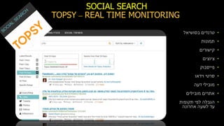 SOCIAL SEARCH
REAL TIME MONITORING–TOPSY
•‫טרנדים‬‫בסושיאל‬
•‫תמונות‬
•‫קישורים‬
•‫ציוצים‬
•‫פייסבוק‬
•‫וידאו‬ ‫סרטי‬
•‫דעה‬ ‫מובילי‬
•‫מובילים‬ ‫אתרים‬
•‫תקופות‬ ‫לפי‬ ‫הגבלה‬
‫אחרונה‬ ‫לשעה‬ ‫עד‬
 