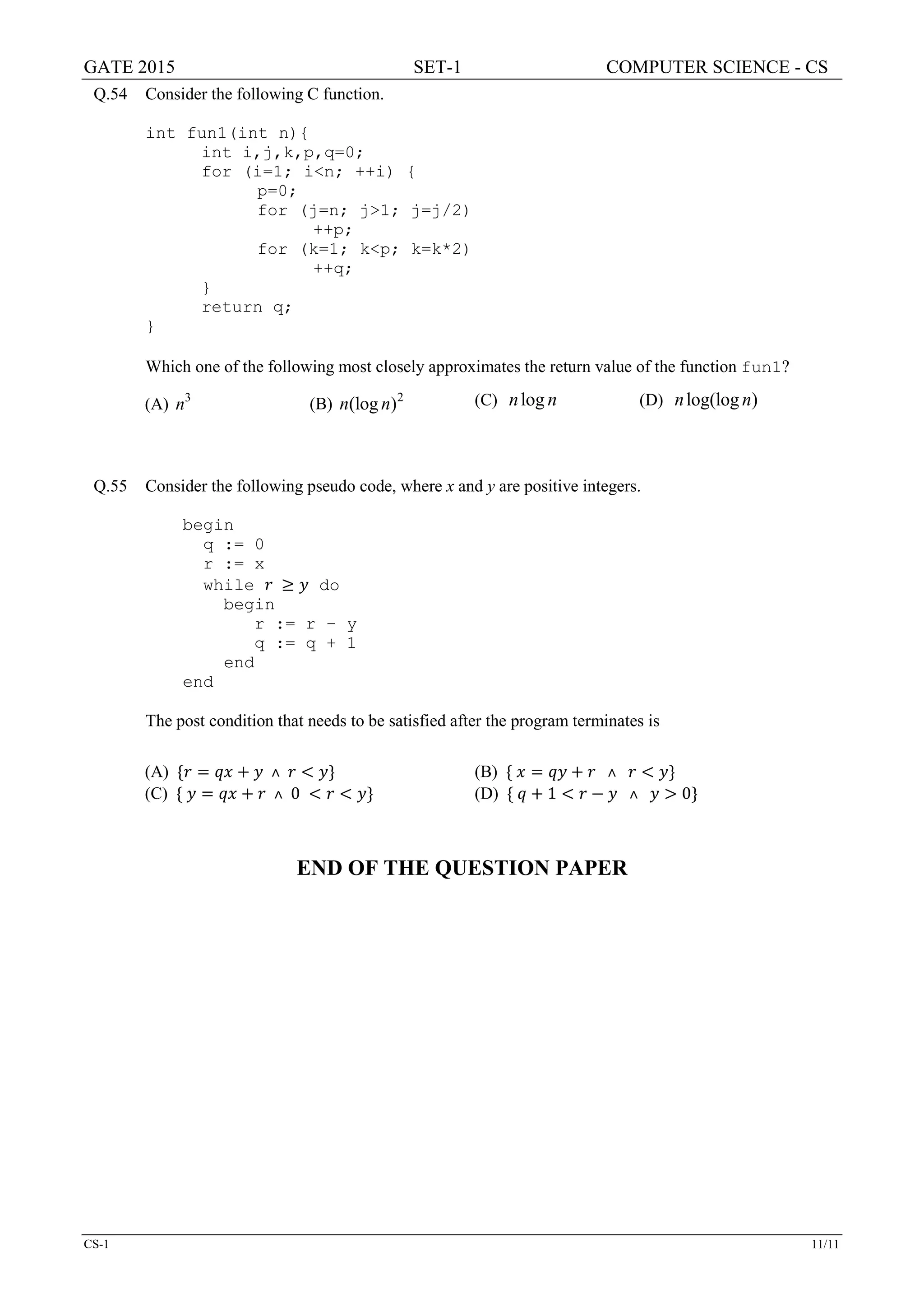 GATE 2015 SET-1 COMPUTER SCIENCE - CS
CS-1 11/11
Q.54 Consider the following C function.
int fun1(int n){
int i,j,k,p,q=0;
for (i=1; i<n; ++i) {
p=0;
for (j=n; j>1; j=j/2)
++p;
for (k=1; k<p; k=k*2)
++q;
}
return q;
}
Which one of the following most closely approximates the return value of the function fun1?
(A) 3
n (B) 2
(log )n n (C) logn n (D) log(log )n n
Q.55 Consider the following pseudo code, where x and y are positive integers.
begin
q := 0
r := x
while 𝑟𝑟 ≥ 𝑦𝑦 do
begin
r := r – y
q := q + 1
end
end
The post condition that needs to be satisfied after the program terminates is
(A) {𝑟𝑟 = 𝑞𝑞𝑞𝑞 + 𝑦𝑦 ˄ 𝑟𝑟 < 𝑦𝑦} (B) { 𝑥𝑥 = 𝑞𝑞𝑞𝑞 + 𝑟𝑟 ˄ 𝑟𝑟 < 𝑦𝑦}
(C) { 𝑦𝑦 = 𝑞𝑞𝑞𝑞 + 𝑟𝑟 ˄ 0 < 𝑟𝑟 < 𝑦𝑦} (D) { 𝑞𝑞 + 1 < 𝑟𝑟 − 𝑦𝑦 ˄ 𝑦𝑦 > 0}
END OF THE QUESTION PAPER
 