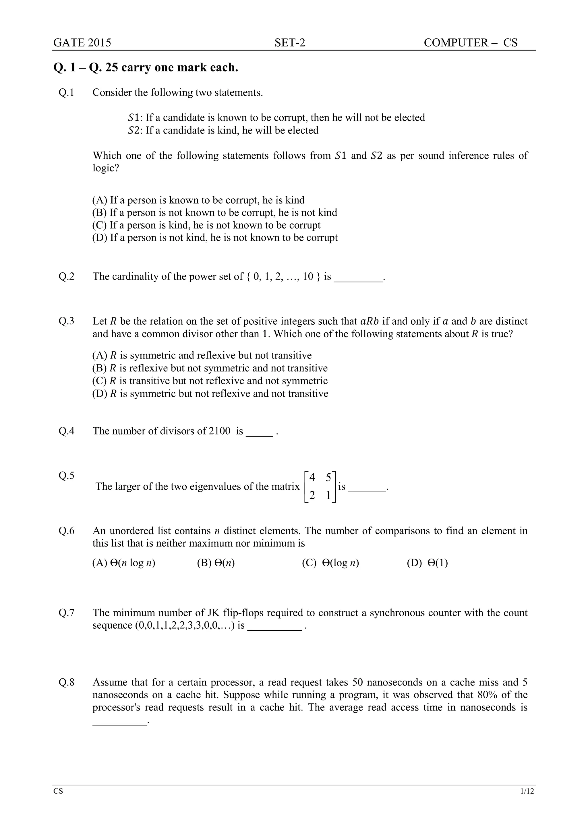 GATE 2015 SET-2 COMPUTER – CS
CS 1/12
Q. 1 – Q. 25 carry one mark each.
Q.1 Consider the following two statements.
𝑆𝑆1: If a candidate is known to be corrupt, then he will not be elected
𝑆𝑆2: If a candidate is kind, he will be elected
Which one of the following statements follows from 𝑆𝑆1 and 𝑆𝑆2 as per sound inference rules of
logic?
(A) If a person is known to be corrupt, he is kind
(B) If a person is not known to be corrupt, he is not kind
(C) If a person is kind, he is not known to be corrupt
(D) If a person is not kind, he is not known to be corrupt
Q.2 The cardinality of the power set of { 0, 1, 2, …, 10 } is _________.
Q.3 Let 𝑅𝑅 be the relation on the set of positive integers such that 𝑎𝑎𝑎𝑎𝑎𝑎 if and only if 𝑎𝑎 and 𝑏𝑏 are distinct
and have a common divisor other than 1. Which one of the following statements about 𝑅𝑅 is true?
(A) 𝑅𝑅 is symmetric and reflexive but not transitive
(B) 𝑅𝑅 is reflexive but not symmetric and not transitive
(C) 𝑅𝑅 is transitive but not reflexive and not symmetric
(D) 𝑅𝑅 is symmetric but not reflexive and not transitive
Q.4 The number of divisors of 2100 is _____ .
Q.5
The larger of the two eigenvalues of the matrix
4 5
2 1
 
 
 
is _______.
Q.6 An unordered list contains n distinct elements. The number of comparisons to find an element in
this list that is neither maximum nor minimum is
(A) Ɵ(n log n) (B) Ɵ(n) (C) Ɵ(log n) (D) Ɵ(1)
Q.7 The minimum number of JK flip-flops required to construct a synchronous counter with the count
sequence (0,0,1,1,2,2,3,3,0,0,…) is __________ .
Q.8 Assume that for a certain processor, a read request takes 50 nanoseconds on a cache miss and 5
nanoseconds on a cache hit. Suppose while running a program, it was observed that 80% of the
processor's read requests result in a cache hit. The average read access time in nanoseconds is
__________.
 