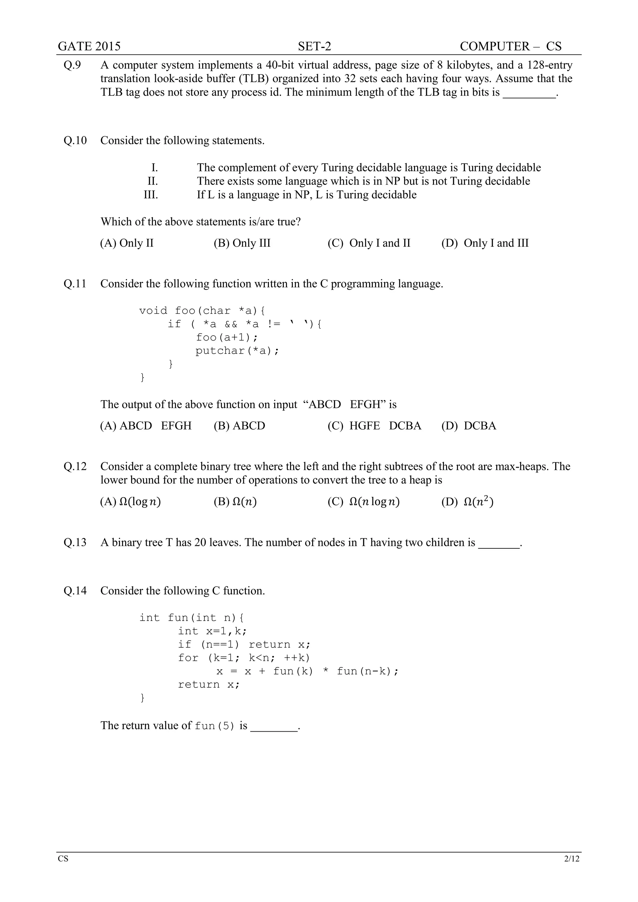 GATE 2015 SET-2 COMPUTER – CS
CS 2/12
Q.9 A computer system implements a 40-bit virtual address, page size of 8 kilobytes, and a 128-entry
translation look-aside buffer (TLB) organized into 32 sets each having four ways. Assume that the
TLB tag does not store any process id. The minimum length of the TLB tag in bits is _________.
Q.10 Consider the following statements.
I. The complement of every Turing decidable language is Turing decidable
II. There exists some language which is in NP but is not Turing decidable
III. If L is a language in NP, L is Turing decidable
Which of the above statements is/are true?
(A) Only II (B) Only III (C) Only I and II (D) Only I and III
Q.11 Consider the following function written in the C programming language.
void foo(char *a){
if ( *a && *a != ‘ ‘){
foo(a+1);
putchar(*a);
}
}
The output of the above function on input “ABCD EFGH” is
(A) ABCD EFGH (B) ABCD (C) HGFE DCBA (D) DCBA
Q.12 Consider a complete binary tree where the left and the right subtrees of the root are max-heaps. The
lower bound for the number of operations to convert the tree to a heap is
(A) Ω(log 𝑛𝑛) (B) Ω(𝑛𝑛) (C) Ω(𝑛𝑛 log 𝑛𝑛) (D) Ω(𝑛𝑛2
)
Q.13 A binary tree T has 20 leaves. The number of nodes in T having two children is _______.
Q.14 Consider the following C function.
int fun(int n){
int x=1,k;
if (n==1) return x;
for (k=1; k<n; ++k)
x = x + fun(k) * fun(n-k);
return x;
}
The return value of fun(5) is ________.
 
