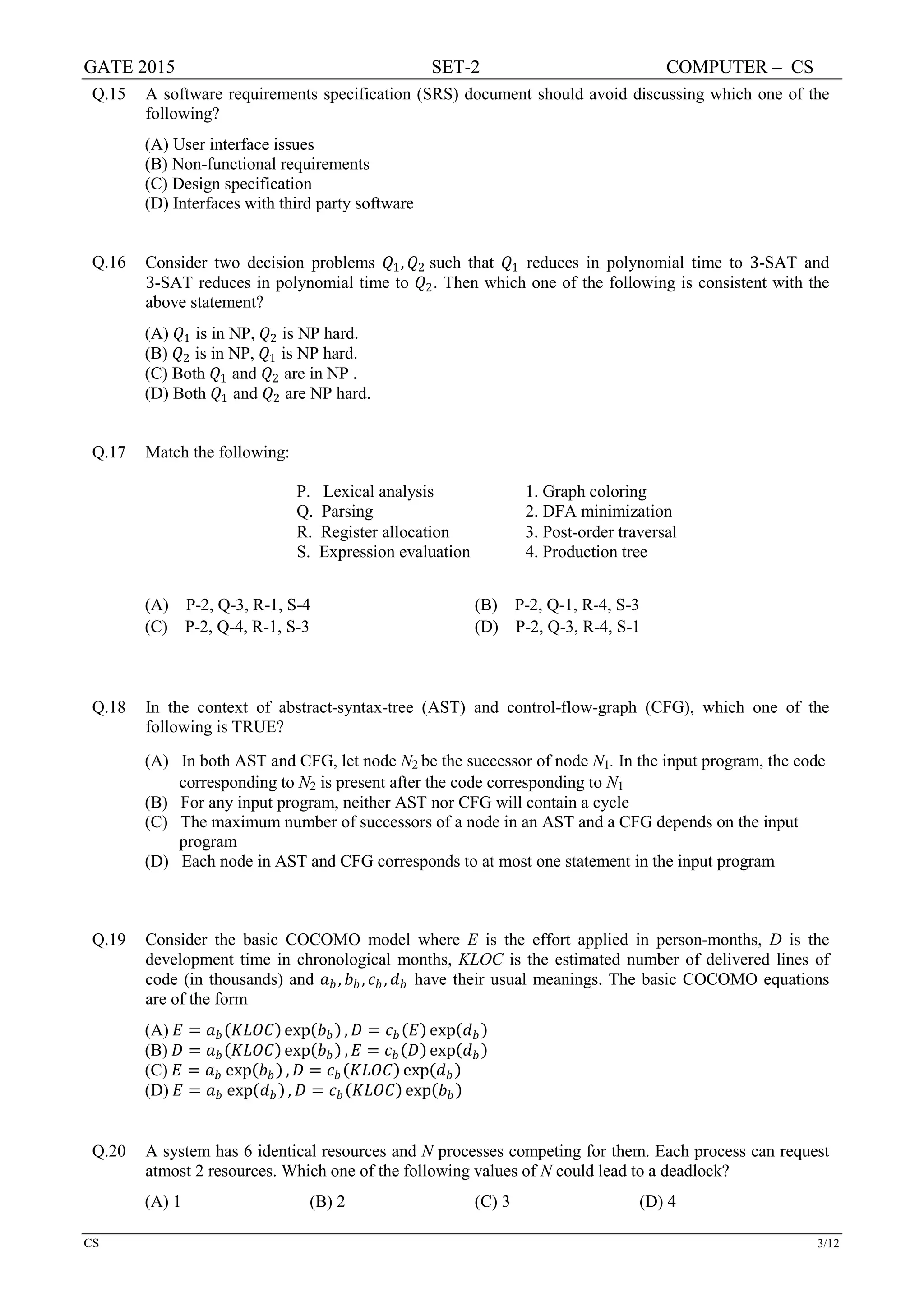GATE 2015 SET-2 COMPUTER – CS
CS 3/12
Q.15 A software requirements specification (SRS) document should avoid discussing which one of the
following?
(A) User interface issues
(B) Non-functional requirements
(C) Design specification
(D) Interfaces with third party software
Q.16 Consider two decision problems 𝑄𝑄1, 𝑄𝑄2 such that 𝑄𝑄1 reduces in polynomial time to 3-SAT and
3-SAT reduces in polynomial time to 𝑄𝑄2. Then which one of the following is consistent with the
above statement?
(A) 𝑄𝑄1 is in NP, 𝑄𝑄2 is NP hard.
(B) 𝑄𝑄2 is in NP, 𝑄𝑄1 is NP hard.
(C) Both 𝑄𝑄1 and 𝑄𝑄2 are in NP .
(D) Both 𝑄𝑄1 and 𝑄𝑄2 are NP hard.
Q.17 Match the following:
P. Lexical analysis 1. Graph coloring
Q. Parsing 2. DFA minimization
R. Register allocation 3. Post-order traversal
S. Expression evaluation 4. Production tree
(A) P-2, Q-3, R-1, S-4 (B) P-2, Q-1, R-4, S-3
(C) P-2, Q-4, R-1, S-3 (D) P-2, Q-3, R-4, S-1
Q.18 In the context of abstract-syntax-tree (AST) and control-flow-graph (CFG), which one of the
following is TRUE?
(A) In both AST and CFG, let node N2 be the successor of node N1. In the input program, the code
corresponding to N2 is present after the code corresponding to N1
(B) For any input program, neither AST nor CFG will contain a cycle
(C) The maximum number of successors of a node in an AST and a CFG depends on the input
program
(D) Each node in AST and CFG corresponds to at most one statement in the input program
Q.19 Consider the basic COCOMO model where E is the effort applied in person-months, D is the
development time in chronological months, KLOC is the estimated number of delivered lines of
code (in thousands) and 𝑎𝑎𝑏𝑏, 𝑏𝑏𝑏𝑏, 𝑐𝑐𝑏𝑏, 𝑑𝑑𝑏𝑏 have their usual meanings. The basic COCOMO equations
are of the form
(A) 𝐸𝐸 = 𝑎𝑎𝑏𝑏(𝐾𝐾𝐾𝐾𝐾𝐾𝐾𝐾) exp(𝑏𝑏𝑏𝑏) , 𝐷𝐷 = 𝑐𝑐𝑏𝑏(𝐸𝐸) exp(𝑑𝑑𝑏𝑏)
(B) 𝐷𝐷 = 𝑎𝑎𝑏𝑏(𝐾𝐾𝐾𝐾𝐾𝐾𝐾𝐾) exp(𝑏𝑏𝑏𝑏) , 𝐸𝐸 = 𝑐𝑐𝑏𝑏(𝐷𝐷) exp(𝑑𝑑𝑏𝑏)
(C) 𝐸𝐸 = 𝑎𝑎𝑏𝑏 exp(𝑏𝑏𝑏𝑏) , 𝐷𝐷 = 𝑐𝑐𝑏𝑏(𝐾𝐾𝐾𝐾𝐾𝐾𝐾𝐾) exp(𝑑𝑑𝑏𝑏)
(D) 𝐸𝐸 = 𝑎𝑎𝑏𝑏 exp(𝑑𝑑𝑏𝑏) , 𝐷𝐷 = 𝑐𝑐𝑏𝑏(𝐾𝐾𝐾𝐾𝐾𝐾𝐾𝐾) exp(𝑏𝑏𝑏𝑏)
Q.20 A system has 6 identical resources and N processes competing for them. Each process can request
atmost 2 resources. Which one of the following values of N could lead to a deadlock?
(A) 1 (B) 2 (C) 3 (D) 4
 
