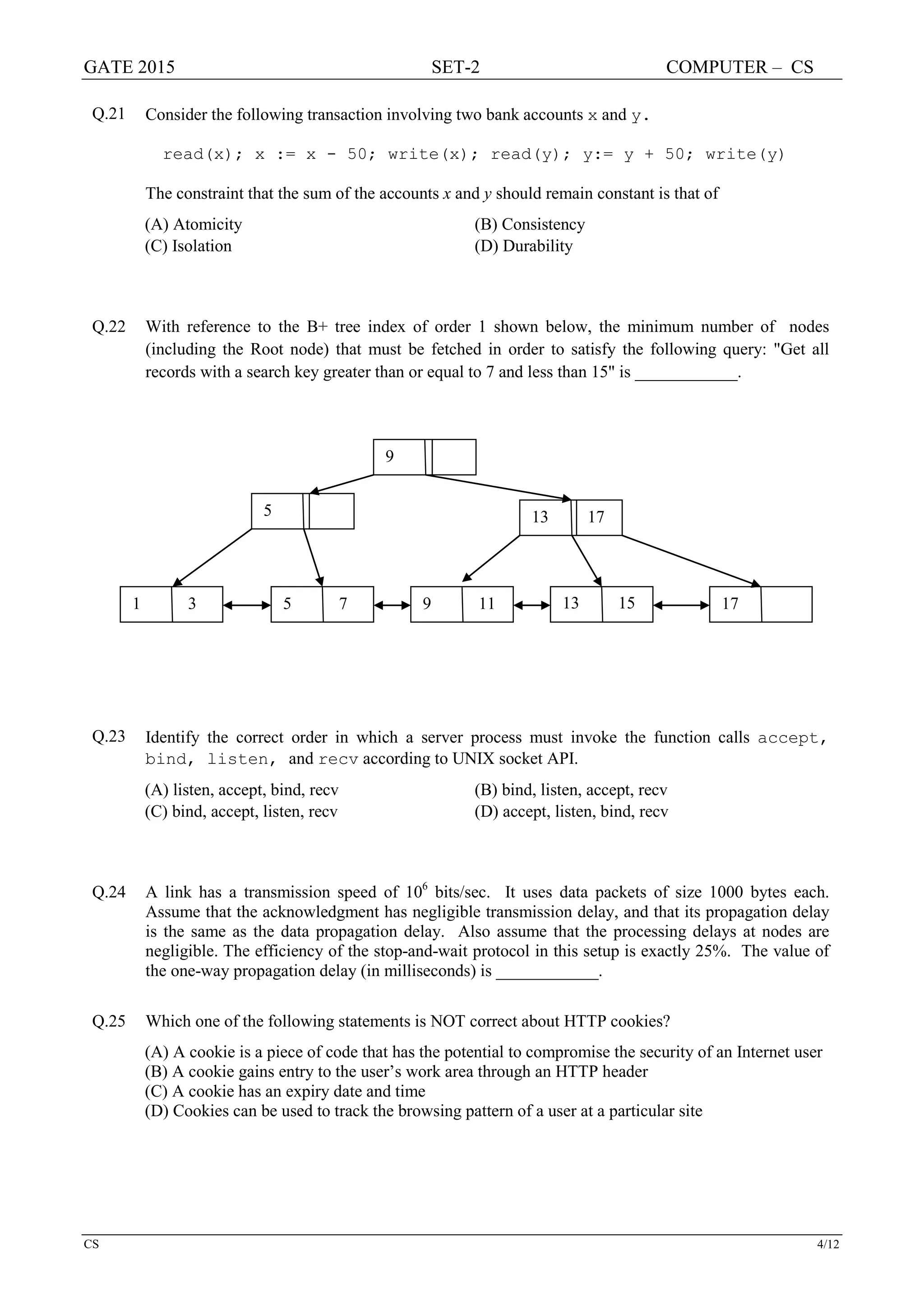 GATE 2015 SET-2 COMPUTER – CS
CS 4/12
Q.21 Consider the following transaction involving two bank accounts x and y.
read(x); x := x - 50; write(x); read(y); y:= y + 50; write(y)
The constraint that the sum of the accounts x and y should remain constant is that of
(A) Atomicity (B) Consistency
(C) Isolation (D) Durability
Q.22 With reference to the B+ tree index of order 1 shown below, the minimum number of nodes
(including the Root node) that must be fetched in order to satisfy the following query: "Get all
records with a search key greater than or equal to 7 and less than 15" is ____________.
Q.23 Identify the correct order in which a server process must invoke the function calls accept,
bind, listen, and recv according to UNIX socket API.
(A) listen, accept, bind, recv (B) bind, listen, accept, recv
(C) bind, accept, listen, recv (D) accept, listen, bind, recv
Q.24 A link has a transmission speed of 106
bits/sec. It uses data packets of size 1000 bytes each.
Assume that the acknowledgment has negligible transmission delay, and that its propagation delay
is the same as the data propagation delay. Also assume that the processing delays at nodes are
negligible. The efficiency of the stop-and-wait protocol in this setup is exactly 25%. The value of
the one-way propagation delay (in milliseconds) is ____________.
Q.25 Which one of the following statements is NOT correct about HTTP cookies?
(A) A cookie is a piece of code that has the potential to compromise the security of an Internet user
(B) A cookie gains entry to the user’s work area through an HTTP header
(C) A cookie has an expiry date and time
(D) Cookies can be used to track the browsing pattern of a user at a particular site
9
5 13 17
1 3 5 7 9 11 13 15 17
 