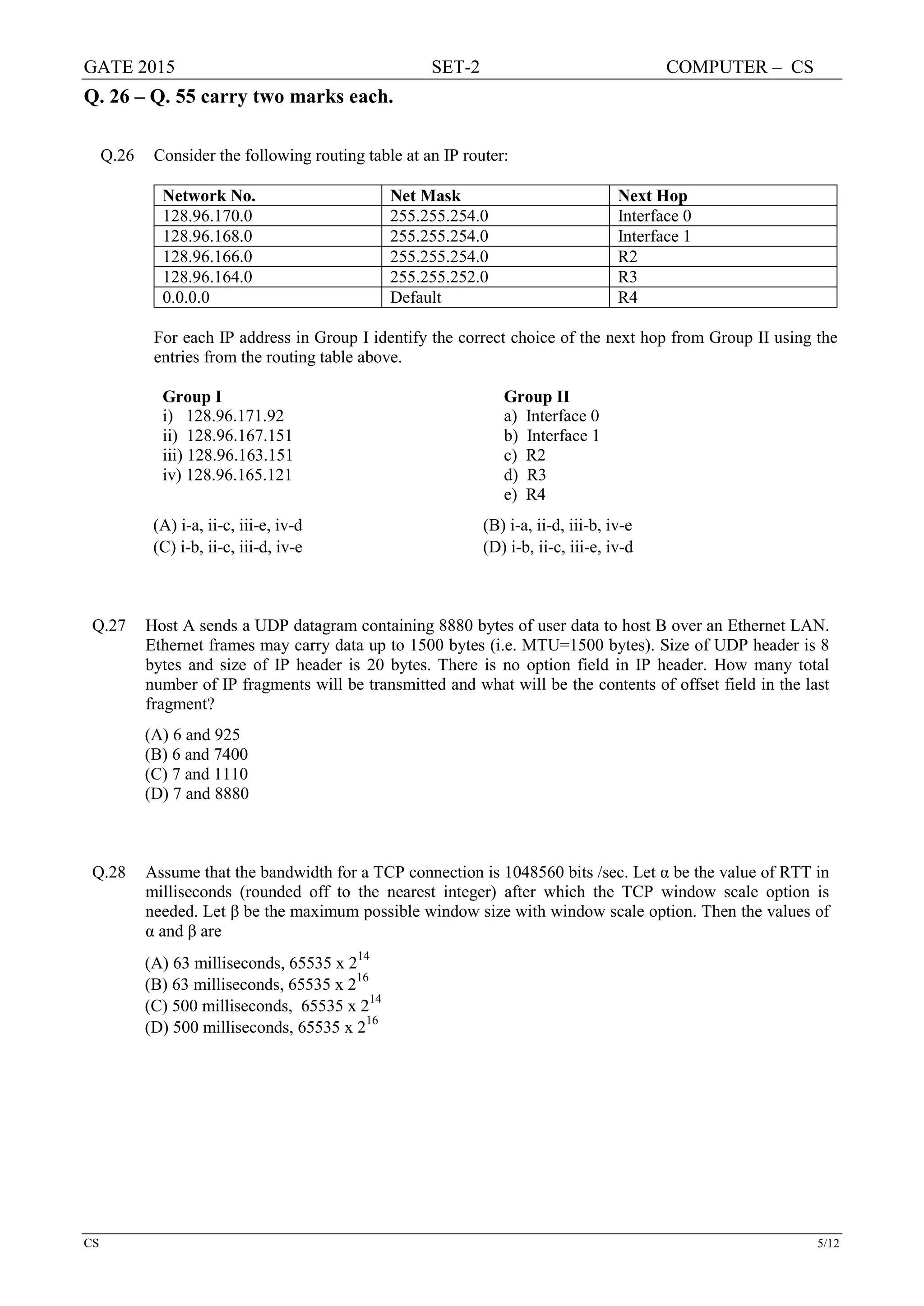 GATE 2015 SET-2 COMPUTER – CS
CS 5/12
Q. 26 – Q. 55 carry two marks each.
Q.26 Consider the following routing table at an IP router:
Network No. Net Mask Next Hop
128.96.170.0 255.255.254.0 Interface 0
128.96.168.0 255.255.254.0 Interface 1
128.96.166.0 255.255.254.0 R2
128.96.164.0 255.255.252.0 R3
0.0.0.0 Default R4
For each IP address in Group I identify the correct choice of the next hop from Group II using the
entries from the routing table above.
Group I Group II
i) 128.96.171.92 a) Interface 0
ii) 128.96.167.151 b) Interface 1
iii) 128.96.163.151 c) R2
iv) 128.96.165.121 d) R3
e) R4
(A) i-a, ii-c, iii-e, iv-d (B) i-a, ii-d, iii-b, iv-e
(C) i-b, ii-c, iii-d, iv-e (D) i-b, ii-c, iii-e, iv-d
Q.27 Host A sends a UDP datagram containing 8880 bytes of user data to host B over an Ethernet LAN.
Ethernet frames may carry data up to 1500 bytes (i.e. MTU=1500 bytes). Size of UDP header is 8
bytes and size of IP header is 20 bytes. There is no option field in IP header. How many total
number of IP fragments will be transmitted and what will be the contents of offset field in the last
fragment?
(A) 6 and 925
(B) 6 and 7400
(C) 7 and 1110
(D) 7 and 8880
Q.28 Assume that the bandwidth for a TCP connection is 1048560 bits /sec. Let α be the value of RTT in
milliseconds (rounded off to the nearest integer) after which the TCP window scale option is
needed. Let β be the maximum possible window size with window scale option. Then the values of
α and β are
(A) 63 milliseconds, 65535 x 2
14
(B) 63 milliseconds, 65535 x 216
(C) 500 milliseconds, 65535 x 214
(D) 500 milliseconds, 65535 x 2
16
 